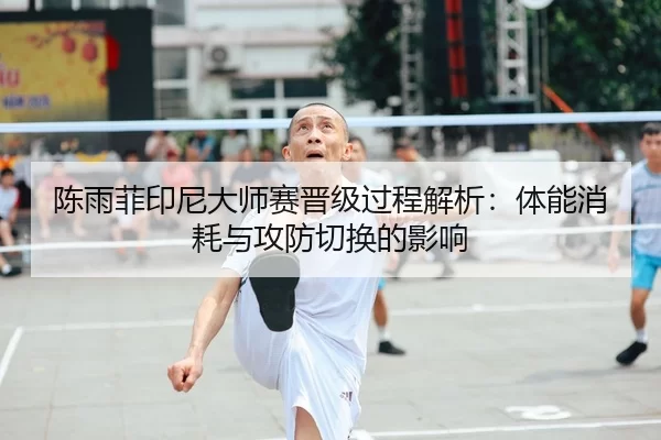 陈雨菲印尼大师赛晋级过程解析：体能消耗与攻防切换的影响